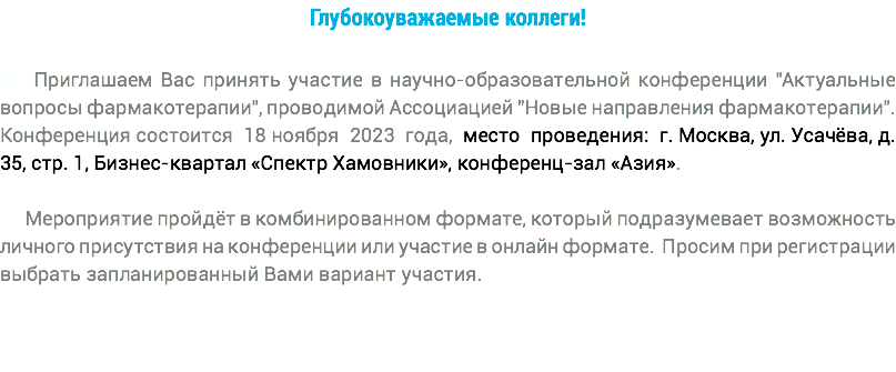 Глубокоуважаемые коллеги! +++Приглашаем Вас принять участие в научно-образовательной конференции "Актуальные вопросы фармакотерапии", проводимой Ассоциацией "Новые направления фармакотерапии". Конференция состоится 18 ноября 2023 года, место проведения: г. Москва, ул. Усачёва, д. 35, стр. 1, Бизнес-квартал «Спектр Хамовники», конференц-зал «Азия». Мероприятие пройдёт в комбинированном формате, который подразумевает возможность личного присутствия на конференции или участие в онлайн формате. Просим при регистрации выбрать запланированный Вами вариант участия. 