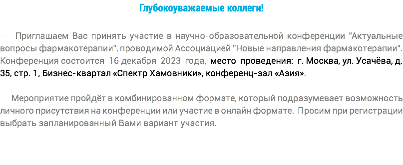 Глубокоуважаемые коллеги! +++Приглашаем Вас принять участие в научно-образовательной конференции "Актуальные вопросы фармакотерапии", проводимой Ассоциацией "Новые направления фармакотерапии". Конференция состоится 16 декабря 2023 года, место проведения: г. Москва, ул. Усачёва, д. 35, стр. 1, Бизнес-квартал «Спектр Хамовники», конференц-зал «Азия». Мероприятие пройдёт в комбинированном формате, который подразумевает возможность личного присутствия на конференции или участие в онлайн формате. Просим при регистрации выбрать запланированный Вами вариант участия. 