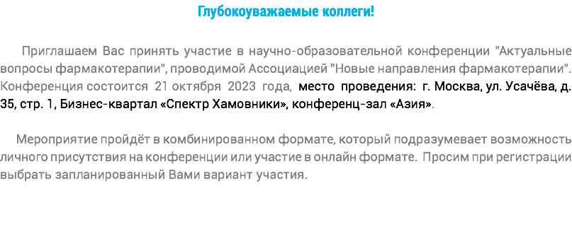 Глубокоуважаемые коллеги! +++Приглашаем Вас принять участие в научно-образовательной конференции "Актуальные вопросы фармакотерапии", проводимой Ассоциацией "Новые направления фармакотерапии". Конференция состоится 21 октября 2023 года, место проведения: г. Москва, ул. Усачёва, д. 35, стр. 1, Бизнес-квартал «Спектр Хамовники», конференц-зал «Азия». Мероприятие пройдёт в комбинированном формате, который подразумевает возможность личного присутствия на конференции или участие в онлайн формате. Просим при регистрации выбрать запланированный Вами вариант участия.