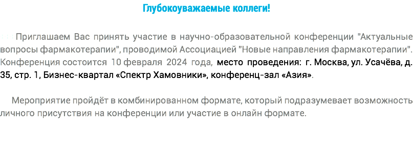 Глубокоуважаемые коллеги! +++Приглашаем Вас принять участие в научно-образовательной конференции "Актуальные вопросы фармакотерапии", проводимой Ассоциацией "Новые направления фармакотерапии". Конференция состоится 10 февраля 2024 года, место проведения: г. Москва, ул. Усачёва, д. 35, стр. 1, Бизнес-квартал «Спектр Хамовники», конференц-зал «Азия». Мероприятие пройдёт в комбинированном формате, который подразумевает возможность личного присутствия на конференции или участие в онлайн формате. 