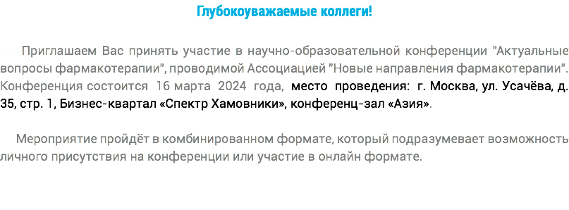 Глубокоуважаемые коллеги! +++Приглашаем Вас принять участие в научно-образовательной конференции "Актуальные вопросы фармакотерапии", проводимой Ассоциацией "Новые направления фармакотерапии". Конференция состоится 16 марта 2024 года, место проведения: г. Москва, ул. Усачёва, д. 35, стр. 1, Бизнес-квартал «Спектр Хамовники», конференц-зал «Азия». Мероприятие пройдёт в комбинированном формате, который подразумевает возможность личного присутствия на конференции или участие в онлайн формате.