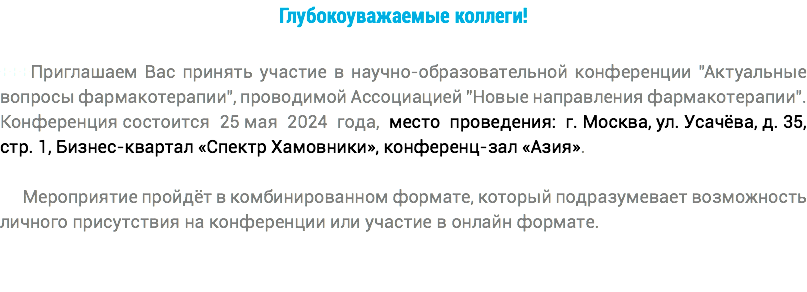 Глубокоуважаемые коллеги! +++Приглашаем Вас принять участие в научно-образовательной конференции "Актуальные вопросы фармакотерапии", проводимой Ассоциацией "Новые направления фармакотерапии". Конференция состоится 25 мая 2024 года, место проведения: г. Москва, ул. Усачёва, д. 35, стр. 1, Бизнес-квартал «Спектр Хамовники», конференц-зал «Азия». Мероприятие пройдёт в комбинированном формате, который подразумевает возможность личного присутствия на конференции или участие в онлайн формате.