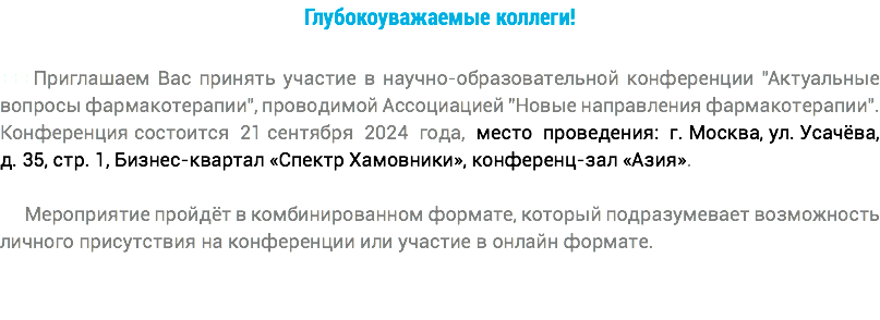 Глубокоуважаемые коллеги! +++Приглашаем Вас принять участие в научно-образовательной конференции "Актуальные вопросы фармакотерапии", проводимой Ассоциацией "Новые направления фармакотерапии". Конференция состоится 21 сентября 2024 года, место проведения: г. Москва, ул. Усачёва, д. 35, стр. 1, Бизнес-квартал «Спектр Хамовники», конференц-зал «Азия». Мероприятие пройдёт в комбинированном формате, который подразумевает возможность личного присутствия на конференции или участие в онлайн формате.