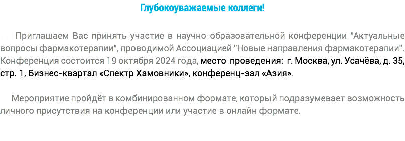 Глубокоуважаемые коллеги! +++Приглашаем Вас принять участие в научно-образовательной конференции "Актуальные вопросы фармакотерапии", проводимой Ассоциацией "Новые направления фармакотерапии". Конференция состоится 19 октября 2024 года, место проведения: г. Москва, ул. Усачёва, д. 35, стр. 1, Бизнес-квартал «Спектр Хамовники», конференц-зал «Азия». Мероприятие пройдёт в комбинированном формате, который подразумевает возможность личного присутствия на конференции или участие в онлайн формате.