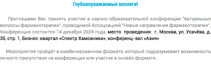 Глубокоуважаемые коллеги! +++Приглашаем Вас принять участие в научно-образовательной конференции "Актуальные вопросы фармакотерапии", проводимой Ассоциацией "Новые направления фармакотерапии". Конференция состоится 14 декабря 2024 года, место проведения: г. Москва, ул. Усачёва, д. 35, стр. 1, Бизнес-квартал «Спектр Хамовники», конференц-зал «Азия». Мероприятие пройдёт в комбинированном формате, который подразумевает возможность личного присутствия на конференции или участие в онлайн формате.