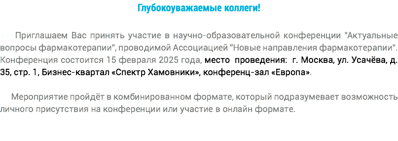 Глубокоуважаемые коллеги! +++Приглашаем Вас принять участие в научно-образовательной конференции "Актуальные вопросы фармакотерапии", проводимой Ассоциацией "Новые направления фармакотерапии". Конференция состоится 15 февраля 2025 года, место проведения: г. Москва, ул. Усачёва, д. 35, стр. 1, Бизнес-квартал «Спектр Хамовники», конференц-зал «Европа». Мероприятие пройдёт в комбинированном формате, который подразумевает возможность личного присутствия на конференции или участие в онлайн формате.