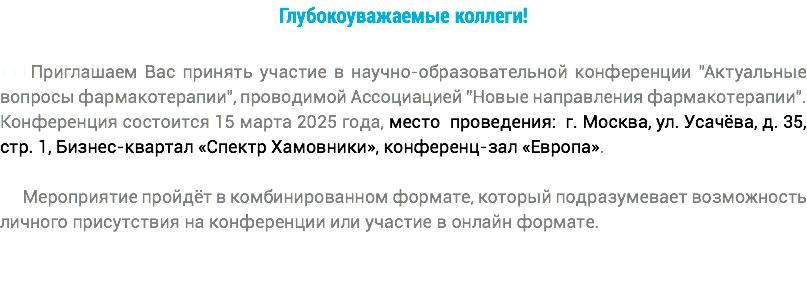 Глубокоуважаемые коллеги! +++Приглашаем Вас принять участие в научно-образовательной конференции "Актуальные вопросы фармакотерапии", проводимой Ассоциацией "Новые направления фармакотерапии". Конференция состоится 15 марта 2025 года, место проведения: г. Москва, ул. Усачёва, д. 35, стр. 1, Бизнес-квартал «Спектр Хамовники», конференц-зал «Европа». Мероприятие пройдёт в комбинированном формате, который подразумевает возможность личного присутствия на конференции или участие в онлайн формате.