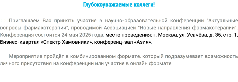 Глубокоуважаемые коллеги! +++Приглашаем Вас принять участие в научно-образовательной конференции "Актуальные вопросы фармакотерапии", проводимой Ассоциацией "Новые направления фармакотерапии". Конференция состоится 24 мая 2025 года, место проведения: г. Москва, ул. Усачёва, д. 35, стр. 1, Бизнес-квартал «Спектр Хамовники», конференц-зал «Азия». Мероприятие пройдёт в комбинированном формате, который подразумевает возможность личного присутствия на конференции или участие в онлайн формате.