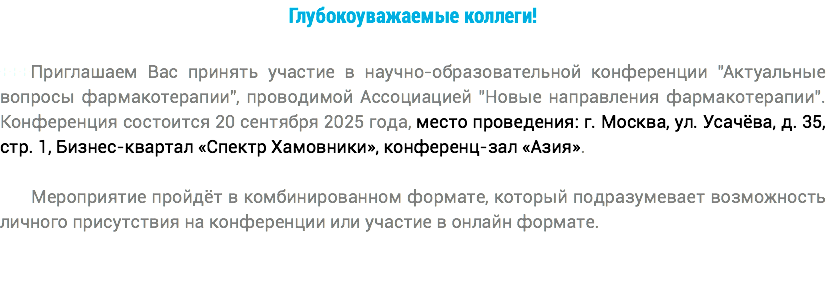 Глубокоуважаемые коллеги! +++Приглашаем Вас принять участие в научно-образовательной конференции "Актуальные вопросы фармакотерапии", проводимой Ассоциацией "Новые направления фармакотерапии". Конференция состоится 20 сентября 2025 года, место проведения: г. Москва, ул. Усачёва, д. 35, стр. 1, Бизнес-квартал «Спектр Хамовники», конференц-зал «Азия». Мероприятие пройдёт в комбинированном формате, который подразумевает возможность личного присутствия на конференции или участие в онлайн формате.
