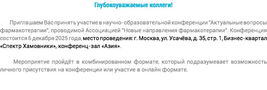 Глубокоуважаемые коллеги! +++Приглашаем Вас принять участие в научно-образовательной конференции "Актуальные вопросы фармакотерапии", проводимой Ассоциацией "Новые направления фармакотерапии". Конференция состоится 6 декабря 2025 года, место проведения: г. Москва, ул. Усачёва, д. 35, стр. 1, Бизнес-квартал «Спектр Хамовники», конференц-зал «Азия». Мероприятие пройдёт в комбинированном формате, который подразумевает возможность личного присутствия на конференции или участие в онлайн формате.